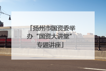 扬州市国资委举办“国资大讲堂” 专题讲座